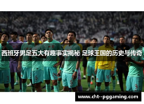 西班牙男足五大有趣事实揭秘 足球王国的历史与传奇