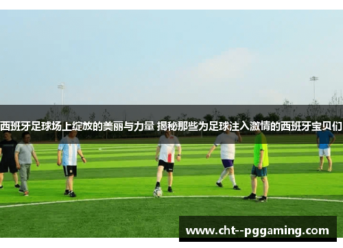 西班牙足球场上绽放的美丽与力量 揭秘那些为足球注入激情的西班牙宝贝们