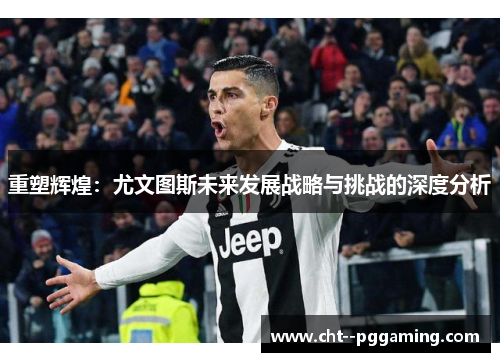重塑辉煌:尤文图斯未来发展战略与挑战的深度分析 重塑辉煌:尤文图斯未来发展战略与挑战的深度分析