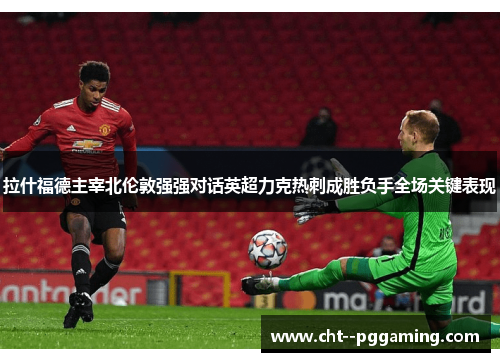 拉什福德主宰北伦敦强强对话英超力克热刺成胜负手全场关键表现 拉什福德主宰北伦敦强强对话英超力克热刺成胜负手全场关键表现