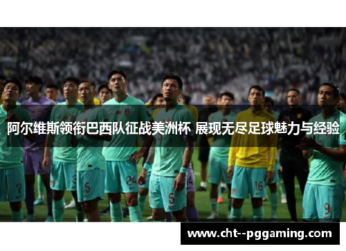 阿尔维斯领衔巴西队征战美洲杯 展现无尽足球魅力与经验