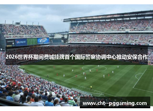 2026世界杯期间费城挂牌首个国际警察协调中心推动安保合作 2026世界杯期间费城挂牌首个国际警察协调中心推动安保合作