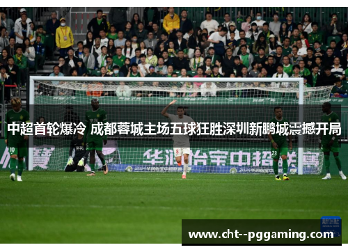 中超首轮爆冷 成都蓉城主场五球狂胜深圳新鹏城震撼开局