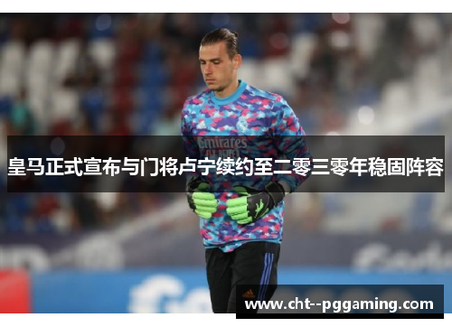 皇马正式宣布与门将卢宁续约至二零三零年稳固阵容