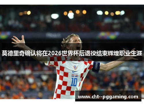 莫德里奇确认将在2026世界杯后退役结束辉煌职业生涯 莫德里奇确认将在2026世界杯后退役结束辉煌职业生涯