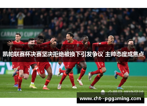 凯帕联赛杯决赛坚决拒绝被换下引发争议 主帅态度成焦点 凯帕联赛杯决赛坚决拒绝被换下引发争议 主帅态度成焦点