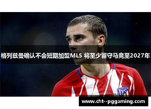 格列兹曼确认不会短期加盟MLS 将至少留守马竞至2027年