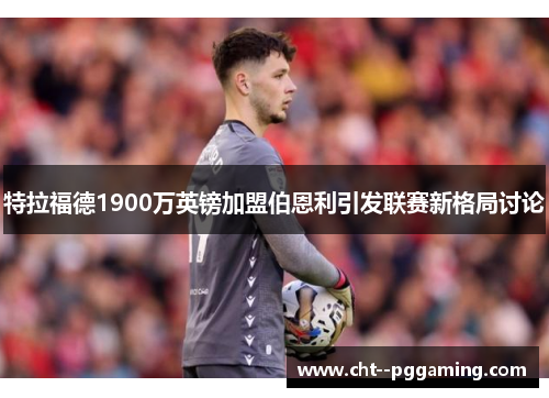 特拉福德1900万英镑加盟伯恩利引发联赛新格局讨论