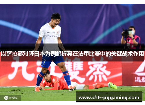 以萨拉赫对阵日本为例解析其在法甲比赛中的关键战术作用