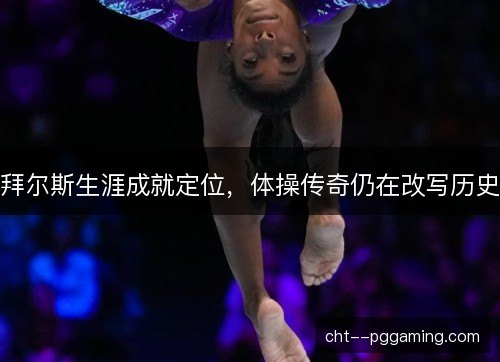 拜尔斯生涯成就定位，体操传奇仍在改写历史